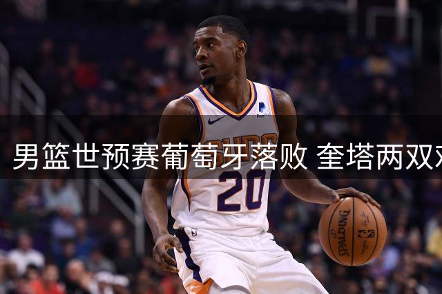 男篮世预赛葡萄牙落败 奎塔两双难救主 马穆贡献22分
